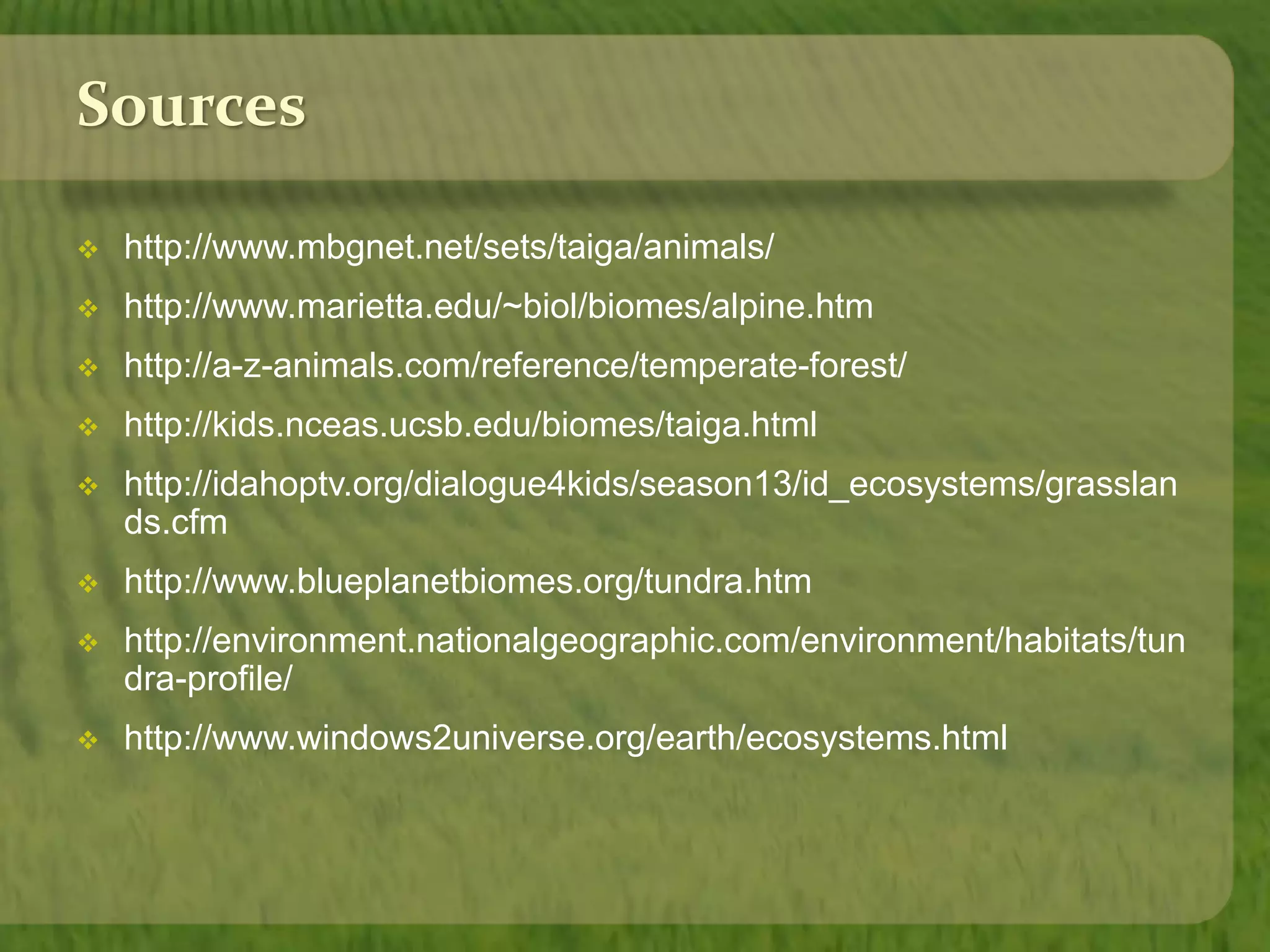 Sources 
 http://www.mbgnet.net/sets/taiga/animals/ 
 http://www.marietta.edu/~biol/biomes/alpine.htm 
 http://a-z-animals.com/reference/temperate-forest/ 
 http://kids.nceas.ucsb.edu/biomes/taiga.html 
 http://idahoptv.org/dialogue4kids/season13/id_ecosystems/grasslan 
ds.cfm 
 http://www.blueplanetbiomes.org/tundra.htm 
 http://environment.nationalgeographic.com/environment/habitats/tun 
dra-profile/ 
 http://www.windows2universe.org/earth/ecosystems.html 
