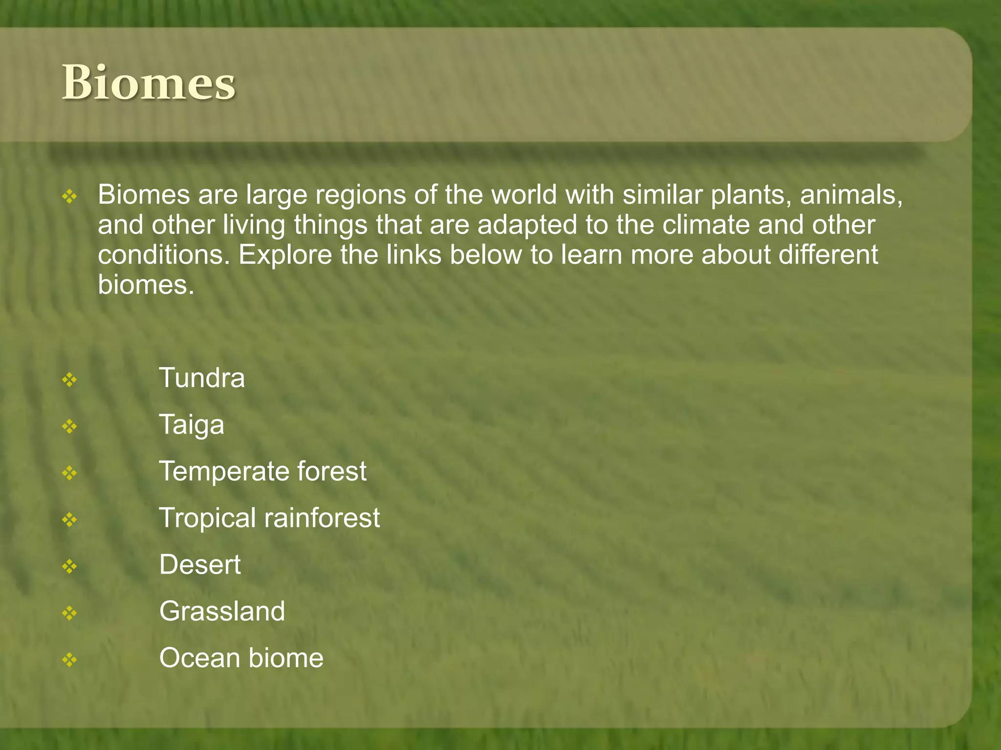 Biomes 
 Biomes are large regions of the world with similar plants, animals, 
and other living things that are adapted to the climate and other 
conditions. Explore the links below to learn more about different 
biomes. 
 Tundra 
 Taiga 
 Temperate forest 
 Tropical rainforest 
 Desert 
 Grassland 
 Ocean biome 
 