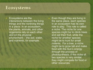 Ecosystems 
 Ecosystems are the 
interactions between the living 
things and the nonliving things 
in a place. In an ecosystem, 
the plants, animals, and other 
organisms rely on each other 
and on the physical 
environment – the soil, water, 
and nutrients, for example. 
 Even though they are living in 
the same place, each species 
in an ecosystem has its own 
role to play. This role is called 
a niche. The niche for one 
species might be to climb trees 
and eat their fruit, while the 
niche for another species 
might be to hunt for small 
rodents. For a tree, a niche 
might be to grow tall and make 
food with the Sun’s energy 
through the process of 
photosynthesis. If the niche of 
two species is very similar, 
they might compete for food or 
other resources. 
 