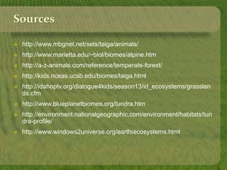 Sources 
 http://www.mbgnet.net/sets/taiga/animals/ 
 http://www.marietta.edu/~biol/biomes/alpine.htm 
 http://a-z-animals.com/reference/temperate-forest/ 
 http://kids.nceas.ucsb.edu/biomes/taiga.html 
 http://idahoptv.org/dialogue4kids/season13/id_ecosystems/grasslan 
ds.cfm 
 http://www.blueplanetbiomes.org/tundra.htm 
 http://environment.nationalgeographic.com/environment/habitats/tun 
dra-profile/ 
 http://www.windows2universe.org/earth/ecosystems.html 
