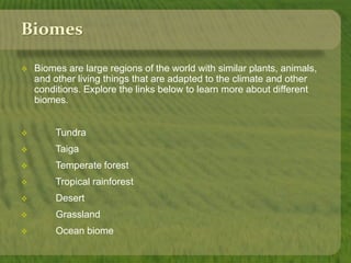 Biomes 
 Biomes are large regions of the world with similar plants, animals, 
and other living things that are adapted to the climate and other 
conditions. Explore the links below to learn more about different 
biomes. 
 Tundra 
 Taiga 
 Temperate forest 
 Tropical rainforest 
 Desert 
 Grassland 
 Ocean biome 
 
