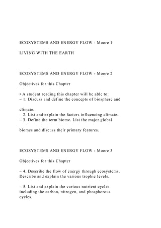 ECOSYSTEMS AND ENERGY FLOW - Moore 1
LIVING WITH THE EARTH
ECOSYSTEMS AND ENERGY FLOW - Moore 2
Objectives for this Chapter
• A student reading this chapter will be able to:
– 1. Discuss and define the concepts of biosphere and
climate.
– 2. List and explain the factors influencing climate.
– 3. Define the term biome. List the major global
biomes and discuss their primary features.
ECOSYSTEMS AND ENERGY FLOW - Moore 3
Objectives for this Chapter
– 4. Describe the flow of energy through ecosystems.
Describe and explain the various trophic levels.
– 5. List and explain the various nutrient cycles
including the carbon, nitrogen, and phosphorous
cycles.
 