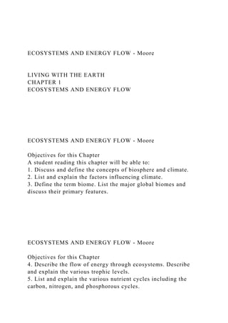 ECOSYSTEMS AND ENERGY FLOW - Moore
LIVING WITH THE EARTH
CHAPTER 1
ECOSYSTEMS AND ENERGY FLOW
ECOSYSTEMS AND ENERGY FLOW - Moore
Objectives for this Chapter
A student reading this chapter will be able to:
1. Discuss and define the concepts of biosphere and climate.
2. List and explain the factors influencing climate.
3. Define the term biome. List the major global biomes and
discuss their primary features.
ECOSYSTEMS AND ENERGY FLOW - Moore
Objectives for this Chapter
4. Describe the flow of energy through ecosystems. Describe
and explain the various trophic levels.
5. List and explain the various nutrient cycles including the
carbon, nitrogen, and phosphorous cycles.
 