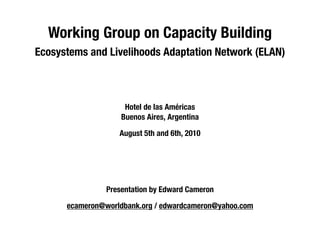 Working Group on Capacity Building  
Ecosystems and Livelihoods Adaptation Network (ELAN) 



                     Hotel de las Américas
                    Buenos Aires, Argentina 

                   August 5th and 6th, 2010 




                Presentation by Edward Cameron

      ecameron@worldbank.org / edwardcameron@yahoo.com
 