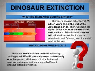 DINOSAUR EXTINCTION
WHEN DID DINOSAURS BECOME EXTINCT?
WHY DID DINOSAURS DIE OUT?
Dinosaurs became extinct about 65
million years ago at the end of the
Cretaceous period. Then, Cenozoic era
begins. About 70% of all animal life on
earth died out. Scientists call it a mass
extinction – it wasn’t the first mass
extinction in earth’s history and it probably
won’t be the last!
There are many different theories about why
this happened. We will probably never know exactly
what happened, which means that scientists will
continue to disagree and come up with different
dinosaur extinction theories.
 