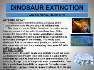 DINOSAUR EXTINCTION
WHY DID DINOSAURS DIE OUT?
ASTEROID IMPACT
A massive asteroid hit the earth at Chicxulub on the
Yucatan Peninsula in Mexico about 65 million years.
The meteor crater is 180 km from rim to rim and scientists
have worked out that the asteroid must have been 10 km
across. It is thought that the impact would have caused
massive damage, including a giant dust cloud which lead
to massive changes in the climate. This would have
destroyed lots of the cretaceous plants, so herbivorous
dinosaurs starved and the meat eating ones were left with
nothing to eat either.
ICE AGE THEORY
Now and again, the earth cools into periods we call ice ages.
As dinosaurs were thought to be cold blooded, it would have
been hard for them to cope with such cold conditions. For
example, if large parts of the planet were covered in ice, then
there would have been little or no plants for herbivorous
dinos to eat. However, there is no real evidence of an ice age
 