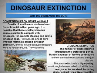 DINOSAUR EXTINCTION
WHY DID DINOSAURS DIE OUT?
GRADUAL EXTINCTION
The number of dinos declined
throughout the cretaceous period.
Maybe a number of factors contributed
to their eventual extinction and they just
died out.
Dinosaur extinction is a big mystery,
as although dinosaurs died out at this time,
many species survived, including
similar animal types like crocodiles.
COMPETITION FROM OTHER ANIMALS
Fossils of small mammals have been
found from 65 million years ago. It is
possible that these small cretaceous
animals started to compete with
dinosaurs, for example stealing and eating
dinosaur eggs. However, no-one is sure
whether mammals caused dinosaur
extinction, or they thrived because dinosaurs
were no longer around. They would be
nocturnal rat-like mammals.
 