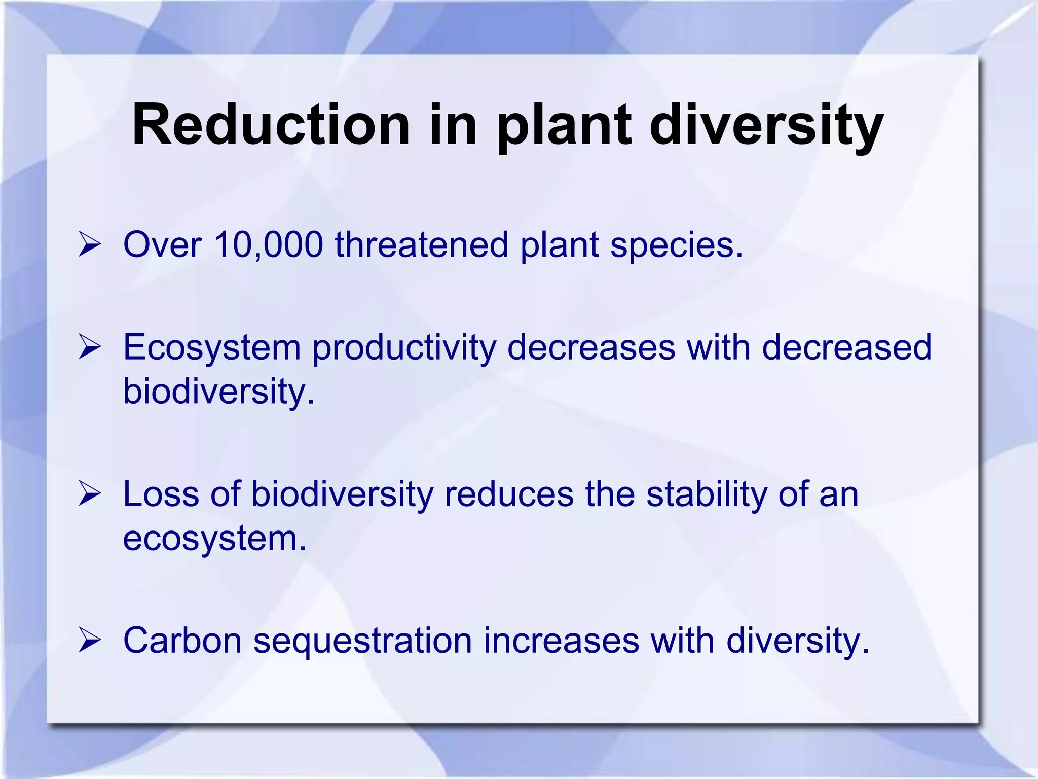 Reduction in plant diversity 
 Over 10,000 threatened plant species. 
 Ecosystem productivity decreases with decreased 
biodiversity. 
 Loss of biodiversity reduces the stability of an 
ecosystem. 
 Carbon sequestration increases with diversity. 
 