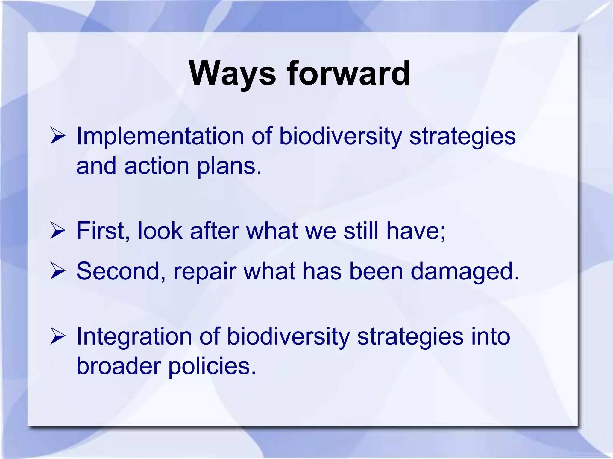 Ways forward 
 Implementation of biodiversity strategies 
and action plans. 
 First, look after what we still have; 
 Second, repair what has been damaged. 
 Integration of biodiversity strategies into 
broader policies. 
 