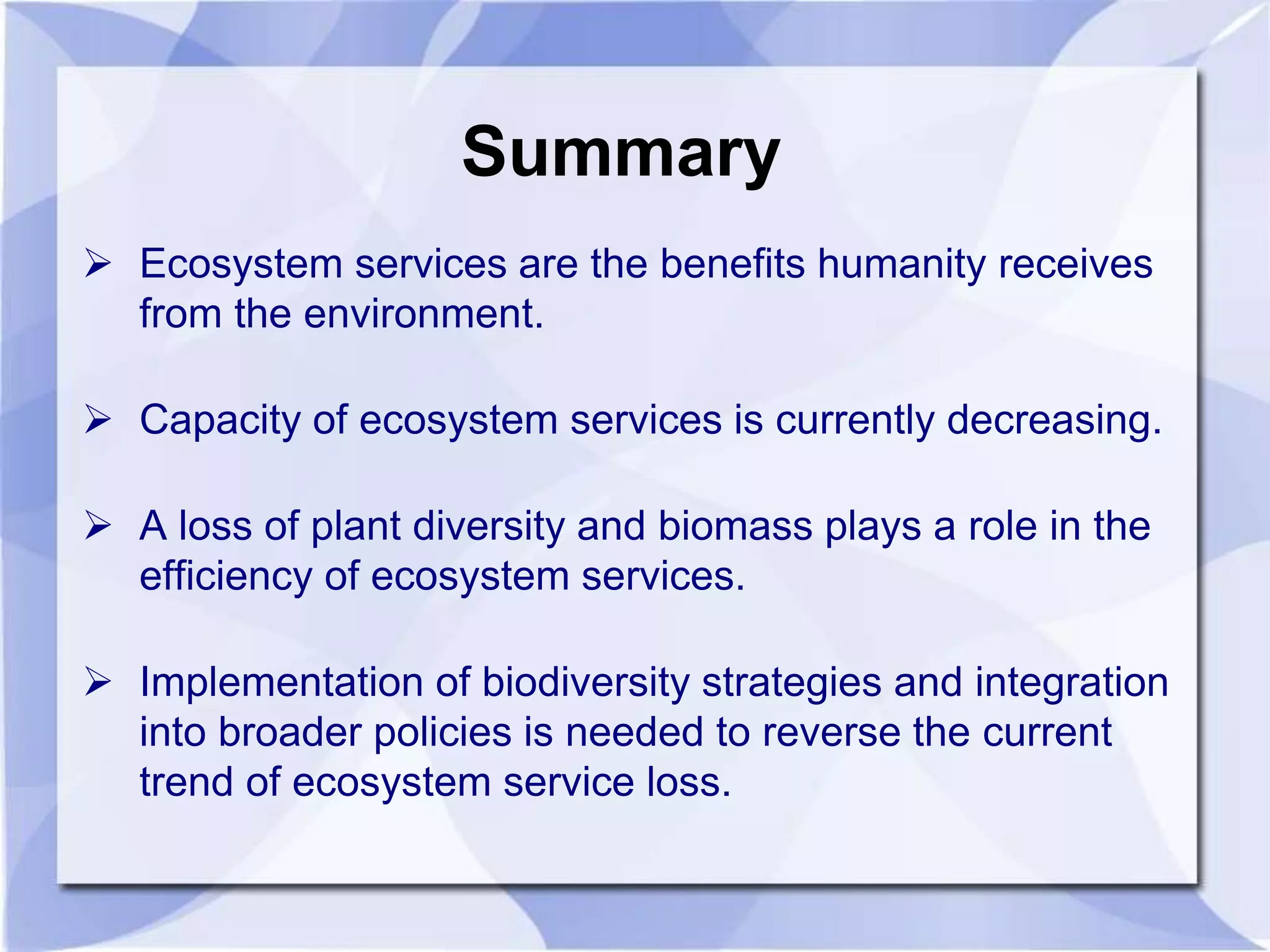 Summary 
 Ecosystem services are the benefits humanity receives 
from the environment. 
 Capacity of ecosystem services is currently decreasing. 
 A loss of plant diversity and biomass plays a role in the 
efficiency of ecosystem services. 
 Implementation of biodiversity strategies and integration 
into broader policies is needed to reverse the current 
trend of ecosystem service loss. 
 