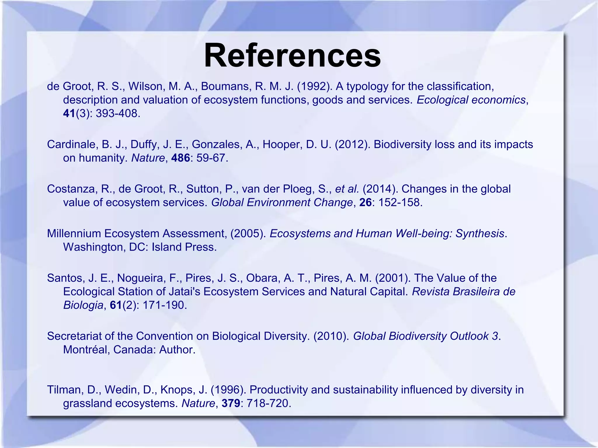 References 
de Groot, R. S., Wilson, M. A., Boumans, R. M. J. (1992). A typology for the classification, 
description and valuation of ecosystem functions, goods and services. Ecological economics, 
41(3): 393-408. 
Cardinale, B. J., Duffy, J. E., Gonzales, A., Hooper, D. U. (2012). Biodiversity loss and its impacts 
on humanity. Nature, 486: 59-67. 
Costanza, R., de Groot, R., Sutton, P., van der Ploeg, S., et al. (2014). Changes in the global 
value of ecosystem services. Global Environment Change, 26: 152-158. 
Millennium Ecosystem Assessment, (2005). Ecosystems and Human Well-being: Synthesis. 
Washington, DC: Island Press. 
Santos, J. E., Nogueira, F., Pires, J. S., Obara, A. T., Pires, A. M. (2001). The Value of the 
Ecological Station of Jatai's Ecosystem Services and Natural Capital. Revista Brasileira de 
Biologia, 61(2): 171-190. 
Secretariat of the Convention on Biological Diversity. (2010). Global Biodiversity Outlook 3. 
Montréal, Canada: Author. 
Tilman, D., Wedin, D., Knops, J. (1996). Productivity and sustainability influenced by diversity in 
grassland ecosystems. Nature, 379: 718-720. 

