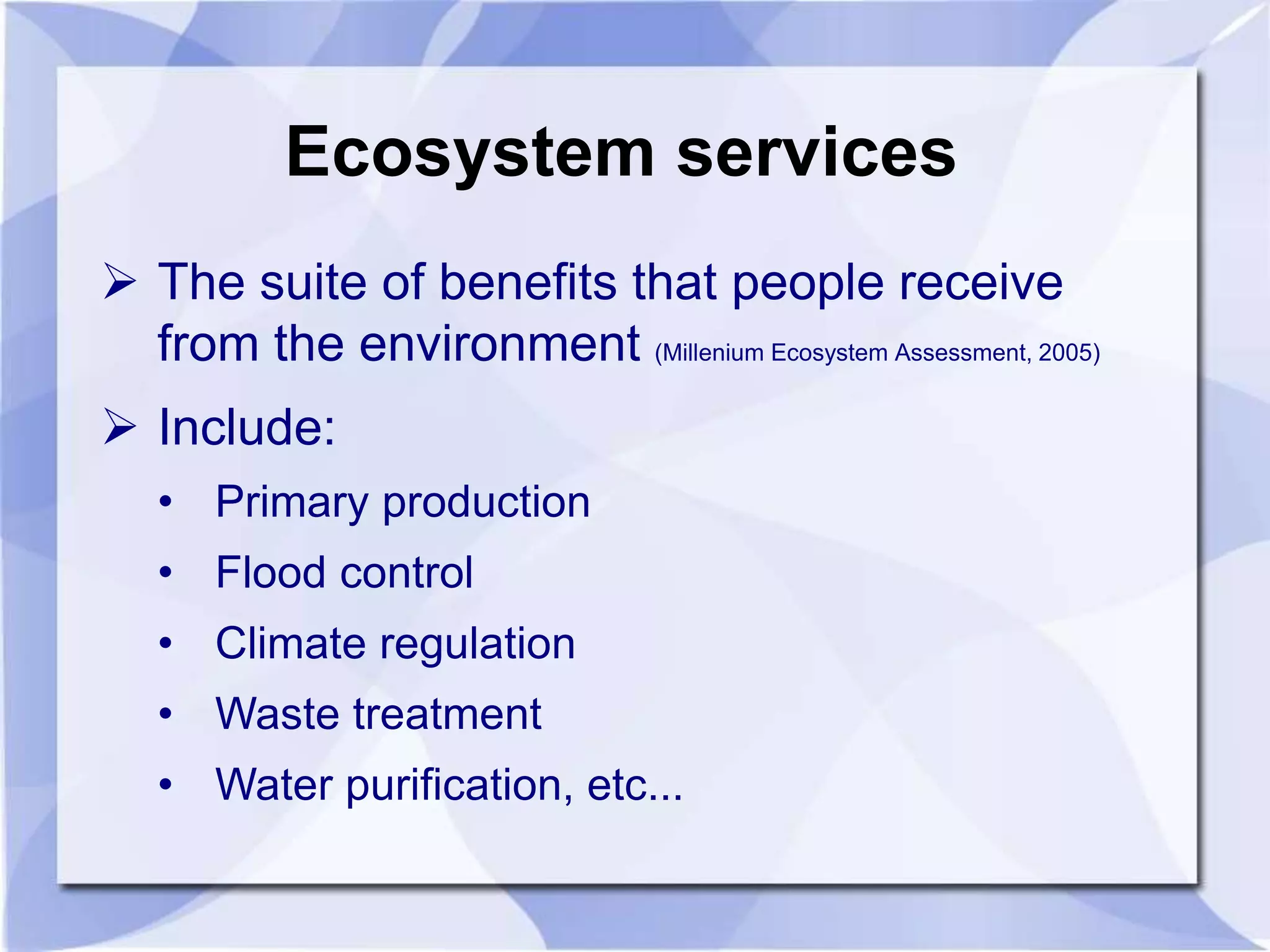 Ecosystem services 
 The suite of benefits that people receive 
from the environment (Millenium Ecosystem Assessment, 2005) 
 Include: 
• Primary production 
• Flood control 
• Climate regulation 
• Waste treatment 
• Water purification, etc... 
 