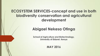 ECOSYSTEM SERVICES-concept and use in both
biodiversity conservation and agricultural
development
Abigael Nekesa Otinga
School of Agriculture and Biotechnology,
University of Eldoret, Kenya
MAY 2016
 