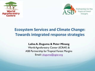Ecosystem	
  Services	
  and	
  Climate	
  Change:	
  
Towards	
  integrated	
  response	
  strategies	
  
Lalisa A. Duguma & Peter Minang
World Agroforestry Center (ICRAF) &
ASB Partnership for Tropical Forest Margins
Email: l.duguma@cgiar.org
 