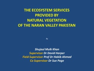 THE ECOSYSTEM SERVICES
         PROVIDED BY
     NATURAL VEGETATION
OF THE NARAN VALLEY PAKISTAN


                   By




            Shujaul Mulk Khan
        Supervisor Dr David Harper
  Field Supervisor Prof Dr Habib Ahmad
        Co Supervisor Dr Sue Page
 