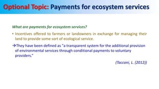 What are payments for ecosystem services?
• Incentives offered to farmers or landowners in exchange for managing their
land to provide some sort of ecological service.
They have been defined as "a transparent system for the additional provision
of environmental services through conditional payments to voluntary
providers.”
(Tacconi, L. (2012))
Payments for ecosystem services
 