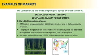 EXAMPLES OF PROJECTS SELLING
COMPLIANCE-QUALITY FOREST OFFSETS
2. Moro Big Pine project, Arkansas
 IFM Project on approximately 16,000 acre tract of land in Calhoun county,
Arkansas.
 The project merges habitat conservation for the endangered red-cockaded
woodpecker, industrial timber management, and carbon yields.
 Received an initial issuance of 220,208 ARB compliance carbon offsets.
EXAMPLES OF MARKETS
The California Cap-and-Trade program puts a price on forest carbon (6)
 