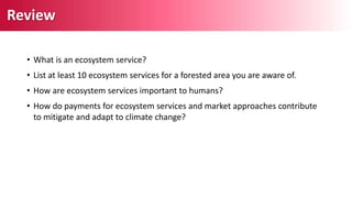 • What is an ecosystem service?
• List at least 10 ecosystem services for a forested area you are aware of.
• How are ecosystem services important to humans?
• How do payments for ecosystem services and market approaches contribute
to mitigate and adapt to climate change?
Review
 