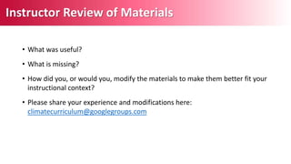 • What was useful?
• What is missing?
• How did you, or would you, modify the materials to make them better fit your
instructional context?
• Please share your experience and modifications here:
climatecurriculum@googlegroups.com
Instructor Review of Materials
 