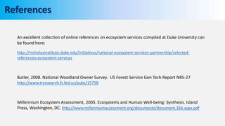 An excellent collection of online references on ecosystem services compiled at Duke University can
be found here:
http://nicholasinstitute.duke.edu/initiatives/national-ecosystem-services-partnership/selected-
references-ecosystem-services
Butler, 2008. National Woodland Owner Survey. US Forest Service Gen Tech Report NRS-27
http://www.treesearch.fs.fed.us/pubs/15758
Millennium Ecosystem Assessment, 2005. Ecosystems and Human Well-being: Synthesis. Island
Press, Washington, DC. http://www.millenniumassessment.org/documents/document.356.aspx.pdf
References
 