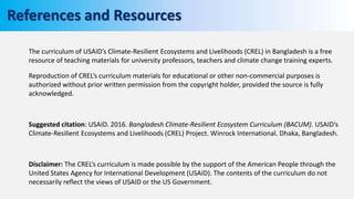 The curriculum of USAID’s Climate-Resilient Ecosystems and Livelihoods (CREL) in Bangladesh is a free
resource of teaching materials for university professors, teachers and climate change training experts.
Reproduction of CREL’s curriculum materials for educational or other non-commercial purposes is
authorized without prior written permission from the copyright holder, provided the source is fully
acknowledged.
Suggested citation: USAID. 2016. Bangladesh Climate-Resilient Ecosystem Curriculum (BACUM). USAID‘s
Climate-Resilient Ecosystems and Livelihoods (CREL) Project. Winrock International. Dhaka, Bangladesh.
Disclaimer: The CREL’s curriculum is made possible by the support of the American People through the
United States Agency for International Development (USAID). The contents of the curriculum do not
necessarily reflect the views of USAID or the US Government.
References and Resources
 