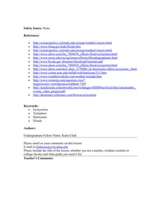 Safety Issues: None
References:
• http://sciencepolicy.colorado.edu/socasp/weather1/myers.html
• http://www.fema.gov/kids/floods.htm
• http://sciencepolicy.colorado.edu/socasp/weather1/myers.html
• http://www.ehow.com/list_7494478_effects-flood-ecosystem.html
• http://www.uwex.edu/ces/ag/issues/effectsoffloodingonplants.html
• http://www.bt.cdc.gov/disasters/floods/pdf/animals.pdf
• http://www.ehow.com/list_7494478_effects-flood-ecosystem.html
• http://www.ehow.com/how-does_5170460_do-hurricanes-affect-ecosystem_.html
• http://www.comet.ucar.edu/nsflab/web/hurricane/311.htm
• http://www.weatherwizkids.com/weather-tornado.htm
• http://www.wisteme.com/question.view?
targetAction=viewQuestionTab&id=7397
• http://teachersites.schoolworld.com/webpages/SISDPinerTech/files/catastrophic_
events_video_project.pdf
• http://dictionary.reference.com/browse/ecosystem
Keywords:
• Ecosystems
• Tornadoes
• Hurricanes
• Floods
Authors:
Undergraduate Fellow Name: Katie Clark
Please email us your comments on this lesson:
E-mail to ljohnson@cvm.tamu.edu
Please include the title of the lesson, whether you are a teacher, resident scientist or
college faculty and what grade you used it for.
Teacher’s Comments:
 