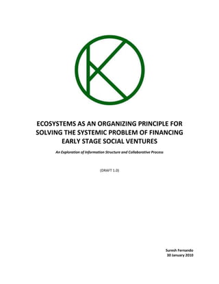 ECOSYSTEMS AS AN ORGANIZING PRINCIPLE FOR SOLVING THE SYSTEMIC PROBLEM OF FINANCING EARLY STAGE SOCIAL VENTURES An Exploration of Information Structure and Collaborative Process (DRAFT 1.0) Suresh Fernando 30 January 2010 Contents TOC  
1-3
    INTRODUCTION PAGEREF _Toc252637733  3The Systemic Problem of Funding Early Stage Social Ventures PAGEREF _Toc252637734  3ON ECOSYSTEMS PAGEREF _Toc252637735  4What Is An Ecosystem? PAGEREF _Toc252637736  4Why Does It Make Sense To Have An Ecosystem Perspective? PAGEREF _Toc252637737  4Timing: The development of a networked world: PAGEREF _Toc252637738  4We Need To Work Together – The Importance of Collaboration: PAGEREF _Toc252637739  5Operating Within An Ecosystem: balancing autonomy and synergy PAGEREF _Toc252637740  6Driving Open Collaboration Within Ecosystems PAGEREF _Toc252637741  7The Development and Deployment of Open Collaboration Infrastructure and Processes PAGEREF _Toc252637742  7Ecosystem Mapping and Modeling: principles underlying the information model PAGEREF _Toc252637743  8Ecosystem Mapping and Modeling: example of an information model PAGEREF _Toc252637744  8On The Modularity Of Projects In Early Social Venture Stage Ecosystems PAGEREF _Toc252637745  9ECOSYSTEM COLLABORATION AND RISK MITIGATION FOR INVESTORS PAGEREF _Toc252637746  9Increasing the Probability of Success of Projects PAGEREF _Toc252637747  10Decreasing the Probability of Failure of Projects PAGEREF _Toc252637748  10CONCLUSION PAGEREF _Toc252637749  11 INTRODUCTION In the following I will argue that the development of the necessary processes and tools to effectively map and model ecosystems will contribute substantially to improving human well-being. I will not be making a generalized argument, but will be arguing that an ecosystem view of organizations and projects supports the development of an innovative model to finance early stage social ventures; projects that are committed to both self sustenance as well as delivering social value. In supporting such projects we will be creating a class of organizations that places human well being above financial return; no doubt we need more of this. The argument will suggest that one approach to increasing the available capital for early stage social entrepreneurs is to mitigate investment risk for financiers. I will argue that a collaborative model will mitigate risks, and that an effective strategy for driving collaboration amongst social ventures is to view the organizational/project landscape from an ecosystem perspective, develop information models from this perspective, and to drive collaborative activity between projects on the basis of these information models. I will argue that it is both timely, appropriate from a principled perspective, and functionally appropriate to view relations between projects as such. In making this argument I will suggest that collaboration is important (period) and that an ecosystem view of the world is timely. In virtue of their relation to each other a focus on both is both important and timely! Let’s begin by introducing the problem that needs to be solved: The Systemic Problem of Funding Early Stage Social VenturesOne of the systemic challenges that we face if we want to develop a class of organizations that delivers both financial and social return (social ventures) is ways of funding early stage social entrepreneurs. The reason that this is a systemic problem is that there is a very good reason that it is hard to finance these sorts of projects; they are high risk and they provide little financial return. They are typically high risk because these projects are immature; the models are evolving, they have few customers, the technologies are still under development etc. They provide little return because making money is not their sole motivation.So how do we resolve this problem? There are three possible strategies that we can employ to solve this problem: reduce investment risk, increase financial return and/or change the mindset of investors. I believe that social ventures must maintain a focus on their social mission and should not focus excessively on delivering financial return, and hence will not develop a strategy around increasing financial returns. Although changing the mindset of the investment community remains a part of the longer term strategy, my focus in the short term will on mitigating risk for investors through the development of a collaborative model.  What I will suggest is that if early stage social venture projects collaborate, their prospects for success will increase and the possibility of their failure will decrease, thereby reducing risk for investors. Although the argument that collaboration mitigates risk is independent from the argument that an ecosystem view will foster collaboration, the sense in which projects will come together to collaborate will be clearer after we examine the details of what it means to view the relationship between projects as a part of an ecosystem. So let’s begin by talking about ecosystems. ON ECOSYSTEMS What Is An Ecosystem? In general terms, an ecosystem can be understood as a natural set of relationships that exist between projects that makes it possible that they collaborate. Hence projects that are a part of an ecosystem interact with each other, the leaders know each other, and the projects are mutually interdependent in some way. In more specific terms, an ecosystem can consist of projects that share the same larger goals, that share common team members, share common customers or markets, that are a part of the same value chain (partners, suppliers etc.), share a common technology infrastructure etc. There is no theoretical limit to what is constitutive of an ecosystem and this will be determined in practice by talking to projects that might form a part of an ecosystem. This is what we are doing as we map out the Open Manufacturing Ecosystem, and as we proceed I will be closely referencing the activity in this project. There are two important points that need to be emphasized, and the rationale for these points will become clearer as we proceed. Relational/Holistic Paradigm: an ecosystem perspective views the world as a system of interdependent relations, and models the world with that as the starting point. It views projects and our activity as a part of a larger picture. Cross Boundary Paradigm: a related notion is that in viewing the world relationally or holistically, we must give credence to how we are related to other projects; those that are distinct from us but that are related to us in some way. The ecosystem models attempts to provide some formality to this idea. Why Does It Make Sense To Have An Ecosystem Perspective? There are two reasons that I want to highlight: Timing: The development of a networked world: We all know that the following is true: ,[object Object]