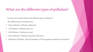 Whatarethedifferenttypesofpollution?
You may ask yourself what are the different types of pollution?
The different types of pollution are :-
• Water pollution : Pollution underwater
• Air Pollution : Pollution above air
• Soil Pollution : Pollution on Land
• Noise Pollution : Pollution caused by loud noises
• Radioactive Pollution : Physical pollution of living organisms and their environment
 