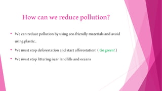Howcanwereducepollution?
• Wecanreducepollutionbyusingeco-friendlymaterialsandavoid
usingplastic..
• Wemuststopdeforestationandstartafforestation!(Gogreen!)
• Wemuststoplitteringnearlandfillsandoceans
 