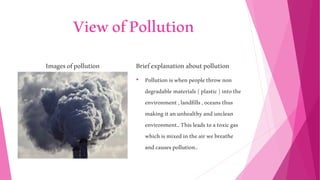 ViewofPollution
Imagesofpollution Briefexplanationaboutpollution
• Pollutioniswhenpeoplethrownon
degradable materials(plastic)intothe
environment,landfills,oceansthus
makingitanunhealthyandunclean
environment..Thisleadstoatoxicgas
whichismixedintheairwebreathe
andcausespollution..
 