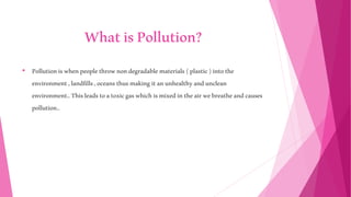 WhatisPollution?
• Pollutioniswhenpeoplethrownondegradable materials(plastic)intothe
environment,landfills,oceansthusmakingitanunhealthyandunclean
environment..Thisleadstoatoxicgaswhichismixedintheairwebreatheandcauses
pollution..
 