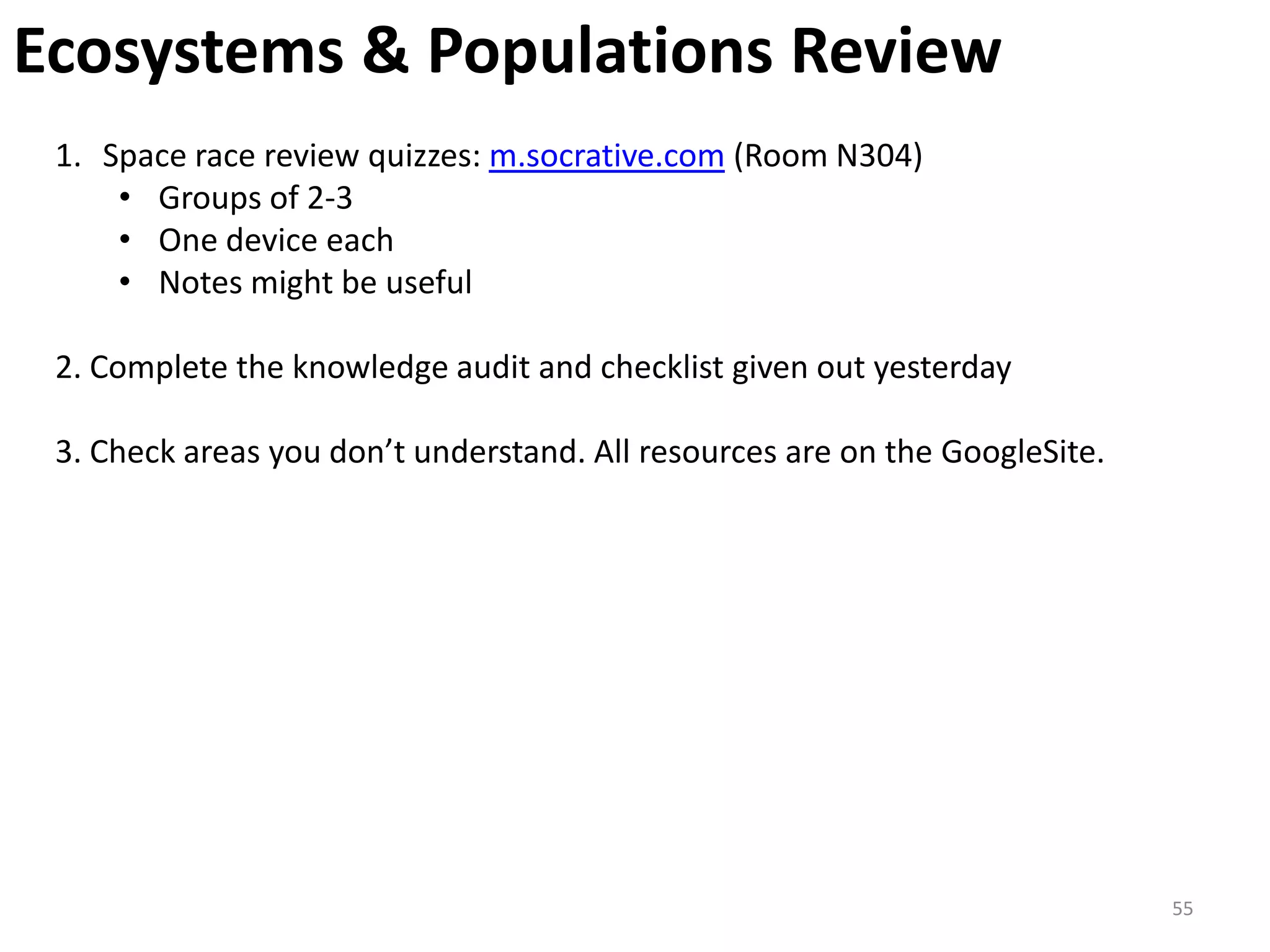 Ecosystems & Populations Review
 1. Space race review quizzes: m.socrative.com (Room N304)
     • Groups of 2-3
     • One device each
     • Notes might be useful

 2. Complete the knowledge audit and checklist given out yesterday

 3. Check areas you don’t understand. All resources are on the GoogleSite.




                                                                             55
 