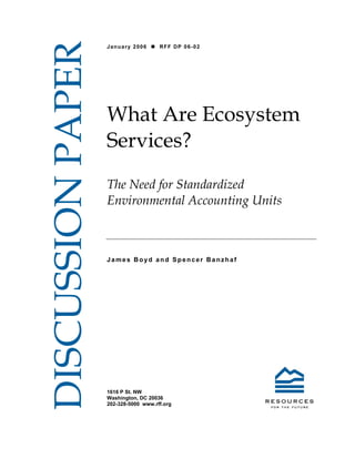 DISCUSSION PAPER
                   January 2006       RFF DP 06-02




                   What Are Ecosystem
                   Services?
                   The Need for Standardized
                   Environmental Accounting Units



                   James Boyd and Spencer Banzhaf




                   1616 P St. NW
                   Washington, DC 20036
                   202-328-5000 www.rff.org
 