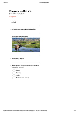 24/3/2019 Ecosystems Review
https://docs.google.com/forms/d/1-rJIWQTCIgiTkjLWuQWdAdEu2yUw4Loc3-Z-WbZ39qk/edit 1/4
Ecosystems Review
Natural Science 5th Grade
*Obligatorio
1. NAME: *
2. 1. What types of ecosystems are there?
3. 2. What is an ecosystem?
4. 3. What is a habitat?
5. 4. What is the coldest terrestrial ecosystem?
Marca solo un óvalo.
Desert
Rainforest
Tundra
Mediterranean Forest
 