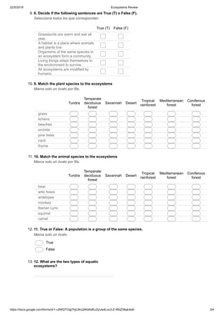 22/5/2019 Ecosystems Review
https://docs.google.com/forms/d/1-rJIWQTCIgiTkjLWuQWdAdEu2yUw4Loc3-Z-WbZ39qk/edit 3/4
9. 8. Decide if the following sentences are True (T) o False (F).
Selecciona todos los que correspondan.
True (T) False (F)
Grasslands are warm and wet all
year.
A habitat is a place where animals
and plants live.
Organisms of the same species in
an ecosystem form a community.
Living things adapt themselves to
the environment to survive.
All ecosystems are modified by
humans.
10. 9. Match the plant species to the ecosystems
Marca solo un óvalo por fila.
Tundra
Temperate
deciduous
forest
Savannah Desert
Tropical
rainforest
Mediterranean
forest
Coniferous
forest
grass
lichens
beeches
orchids
pine trees
cacti
thyme
11. 10. Match the animal species to the ecosystems
Marca solo un óvalo por fila.
Tundra
Temperate
deciduous
forest
Savannah Desert
Tropical
rainforest
Mediterranean
forest
Coniferous
forest
bear
artic foxes
antelopes
monkey
Iberian Lynx
squirrel
camel
12. 11. True or False: A population is a group of the same species.
Marca solo un óvalo.
True
False
13. 12. What are the two types of aquatic
ecosystems?
 