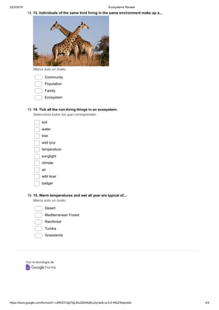 22/5/2019 Ecosystems Review
https://docs.google.com/forms/d/1-rJIWQTCIgiTkjLWuQWdAdEu2yUw4Loc3-Z-WbZ39qk/edit 4/4
Con la tecnología de
14. 13. Individuals of the same kind living in the same environment make up a...
Marca solo un óvalo.
Community
Population
Family
Ecosystem
15. 14. Tick all the non-living things in an ecosystem:
Selecciona todos los que correspondan.
soil
water
tree
wild lynx
temperature
sunglight
climate
air
wild boar
badger
16. 15. Warm temperatures and wet all year are typical of...
Marca solo un óvalo.
Desert
Mediterranean Forest
Rainforest
Tundra
Grasslands
 