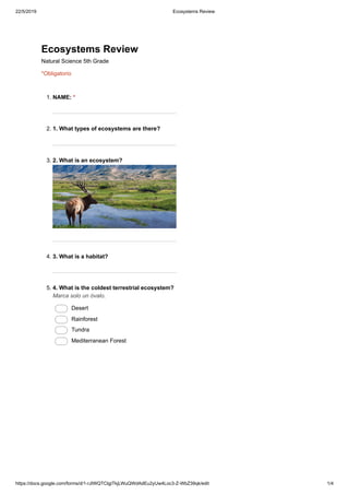 22/5/2019 Ecosystems Review
https://docs.google.com/forms/d/1-rJIWQTCIgiTkjLWuQWdAdEu2yUw4Loc3-Z-WbZ39qk/edit 1/4
Ecosystems Review
Natural Science 5th Grade
*Obligatorio
1. NAME: *
2. 1. What types of ecosystems are there?
3. 2. What is an ecosystem?
4. 3. What is a habitat?
5. 4. What is the coldest terrestrial ecosystem?
Marca solo un óvalo.
Desert
Rainforest
Tundra
Mediterranean Forest
 