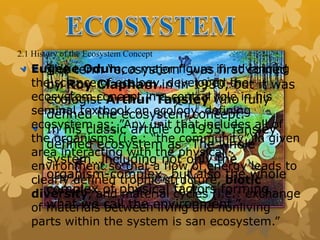 2.1 History of the Ecosystem Concept
The term “ecosystem” was first coined
by Roy Clapham in in 1930, but it was
ecologist Arthur Tansley who fully
defined the ecosystem concept.
In his classic article of 1935, Tansley
defined ecosystem as “The whole
system…including not only the
organism-complex, but also the whole
complex of physical factors forming
what we call the environment.”
Eugene Odum, a major figure in advancing
the science of ecology, developed the
ecosystem concept in a central role in his
seminal textbook on ecology, defining
ecosystem as: ”Any unit that includes all of
the organisms (i.e.: “the community”)in given
area interacting with the physical
environment so that a flow of energy leads to
clearly defined trophic structure, biotic
diversity, and material cycles (i.e.: exchange
of materials between living and nonliving
parts within the system is san ecosystem.”
 
