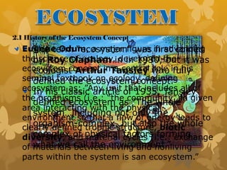2.1 History of the Ecosystem Concept
The term “ecosystem” was first coined
by Roy Clapham in in 1930, but it was
ecologist Arthur Tansley who fully
defined the ecosystem concept.
In his classic article of 1935, Tansley
defined ecosystem as “The whole
system…including not only the
organism-complex, but also the whole
complex of physical factors forming
what we call the environment.”
Eugene Odum, a major figure in advancing
the science of ecology, developed the
ecosystem concept in a central role in his
seminal textbook on ecology, defining
ecosystem as: ”Any unit that includes all of
the organisms (i.e.: “the community”)in given
area interacting with the physical
environment so that a flow of energy leads to
clearly defined trophic structure, biotic
diversity, and material cycles (i.e.: exchange
of materials between living and nonliving
parts within the system is san ecosystem.”
 