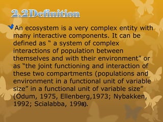 An ecosystem is a very complex entity with
many interactive components. It can be
defined as “ a system of complex
interactions of population between
themselves and with their environment” or
as “the joint functioning and interaction of
these two compartments (populations and
environment in a functional unit of variable
size” in a functional unit of variable size”
(Odum, 1975, Ellenberg,1973; Nybakken,
1992; Scialabba, 1998).
 