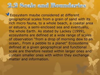 Ecosystem maybe considered at different
geographical scales from a grain of sand with its
rich micro fauna, to a whole beach, a coastal area
or estuary, a semi-enclosed sea and eventually,
the whole Earth. As stated by Lackey (1999),
ecosystems are defined at a wide range of scales
of observation “from a drop of morning dew to an
ocean,. From a pebble to a planet” Ecosystems
defined at a given geographical and functional
scale are therefore nested within larger ones and
contain smaller ones with within they exchange
matter and information.
 