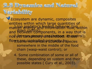 Ecosystem are dynamic, composites
entities within which large quantities of
matter, energy and information flow, within
and between components, in a way that is
not yet completely understood. These
flows are controlled primarily by:
1.top predator’s feeding behavior (top
down control);
2.Primary procedures (bottom up control);
3.Some numerically abundant species
somewhere in the middle of the food
chain (wasp-waist control); or
4. Some combination of some or all of
these, depending on system and their
possible states ( Cury et al., 2003).
 