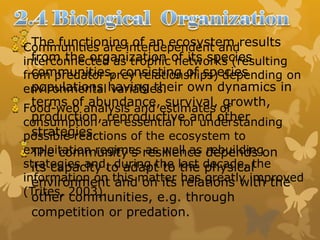 The functioning of an ecosystem results
from the organization of its species
communities, consisting of species
populations having their own dynamics in
terms of abundance, survival, growth,
production, reproductive and other
strategies.
The community's resilience depends on
its capacity to adapt to the physical
environment and on its relations with the
other communities, e.g. through
competition or predation.
Communities are interdependent and
interconnected as trophic networks (resulting
from predator-prey relationships) depending on
environmental variables.
Food-web analysis and estimates of
consumption are essential for understanding
possible reactions of the ecosystem to
exploitation regimes as well as rebuilding
strategies and, during the last decade, the
information on this matter has greatly improved
(Trites, 2003).
 