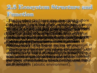 Ecosystems may be observed in many
possible ways, so there is no one set of
components that make up ecosystem.
However, all ecosystem must include both
biotic and abiotic components, their
interactions, and some source of energy.
The simplest (and least representative) of
ecosystems might therefore contain just a single
living plant ( biotic component) within a small
terrarium exposed to light to which a water
solution containing essential nutrients for plant
for plant growth has been added (abiotic
environment)
The other extreme would be the biosphere,
which comprises the totality of Earth’s organism
and their interactions with each other and the
earth systems (abiotic environment).
At a basic functional level, ecosystem
generally contain primary producers capable of
harvesting energy from the sun by
photosynthesis and of using this energy to
convert carbon dioxide and other inorganic
chemicals into the organic building blocks of
life.
Consumers feed on this captured energy, and
decomposers not only feed on this energy, but
also break organic matter back into its
inorganic constituents, which can be used again
by producers.
These interactions among producers and
the organism that consume and decompose
them are called trophic interactions, and
are composed of trophic levels in an
energy pyramid, with most energy and mass
in the primary procedures at the base, and
higher levels of feeding on the top of this,
starting with primary procedures consumers
feeding on primary procedures, secondary
consumers feeding on these and so on.
Trophic interactions are also described in more
detailed form as a food chain, which organizes
specific organism by their trophic distances from
primary procedures, and by food webs, which
detail the feeding interactions among all organism
in an ecosystem. Together, these processes of
energy transfer and matter cycling are essential in
determining ecosystem structure and function and
in defining the types of interactions determining
ecosystem structure and function and in defining
the types of interactions between organisms their
environment.
It must also be noted that most ecosystem
contain a wide diversity of species, and that
this diversity should be considered part of
ecosystem structure.
 