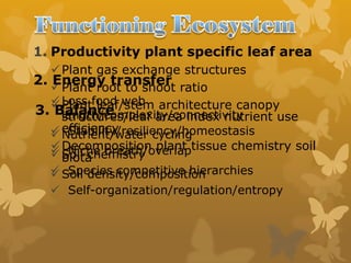 1. Productivity plant specific leaf area
Plant gas exchange structures
Plant root to shoot ratio
Plant leaf/stem architecture canopy
structures/leaf area index nutrient use
efficiency
Decomposition plant tissue chemistry soil
biota
2. Energy transfer
 Loss food web
length/complexity/connectivity
 Nutrient/water cycling
 Soil chemistry
 Soil density/composition
3. Balance
 Stability/resiliency/homeostasis
 Niche breath/overlap
 Species competitive hierarchies
 Self-organization/regulation/entropy
 