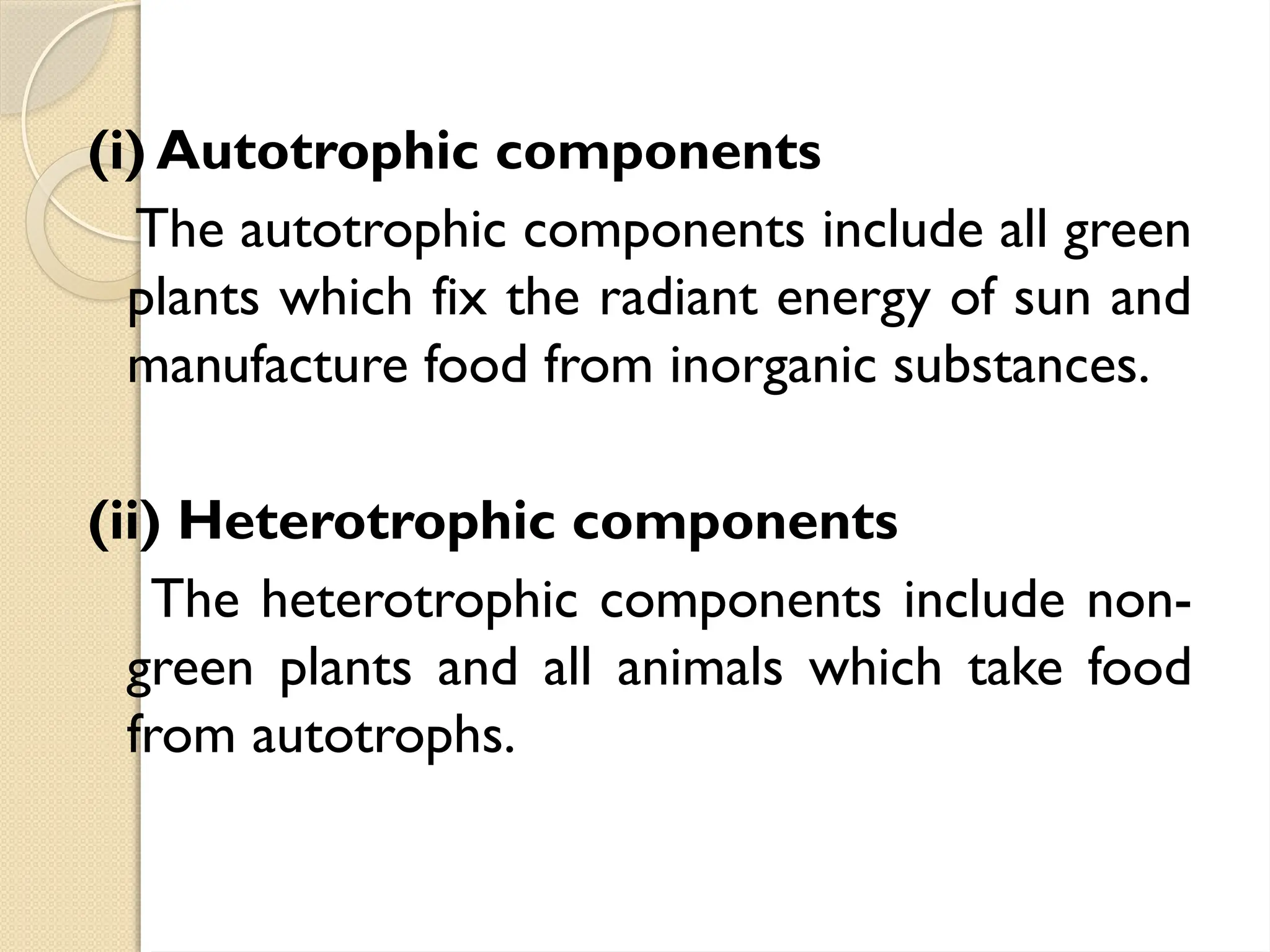 (i) Autotrophic components
The autotrophic components include all green
plants which fix the radiant energy of sun and
manufacture food from inorganic substances.
(ii) Heterotrophic components
The heterotrophic components include non-
green plants and all animals which take food
from autotrophs.
 