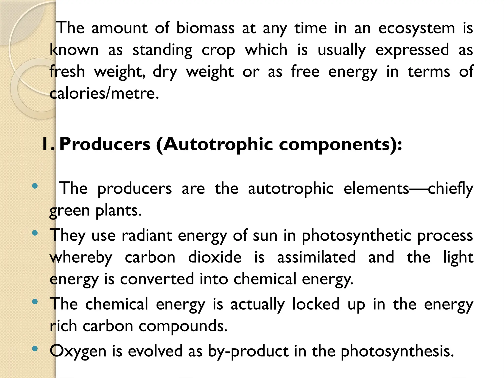 The amount of biomass at any time in an ecosystem is
known as standing crop which is usually expressed as
fresh weight, dry weight or as free energy in terms of
calories/metre.
1. Producers (Autotrophic components):
 The producers are the autotrophic elements—chiefly
green plants.
 They use radiant energy of sun in photosynthetic process
whereby carbon dioxide is assimilated and the light
energy is converted into chemical energy.
 The chemical energy is actually locked up in the energy
rich carbon compounds.
 Oxygen is evolved as by-product in the photosynthesis.
 