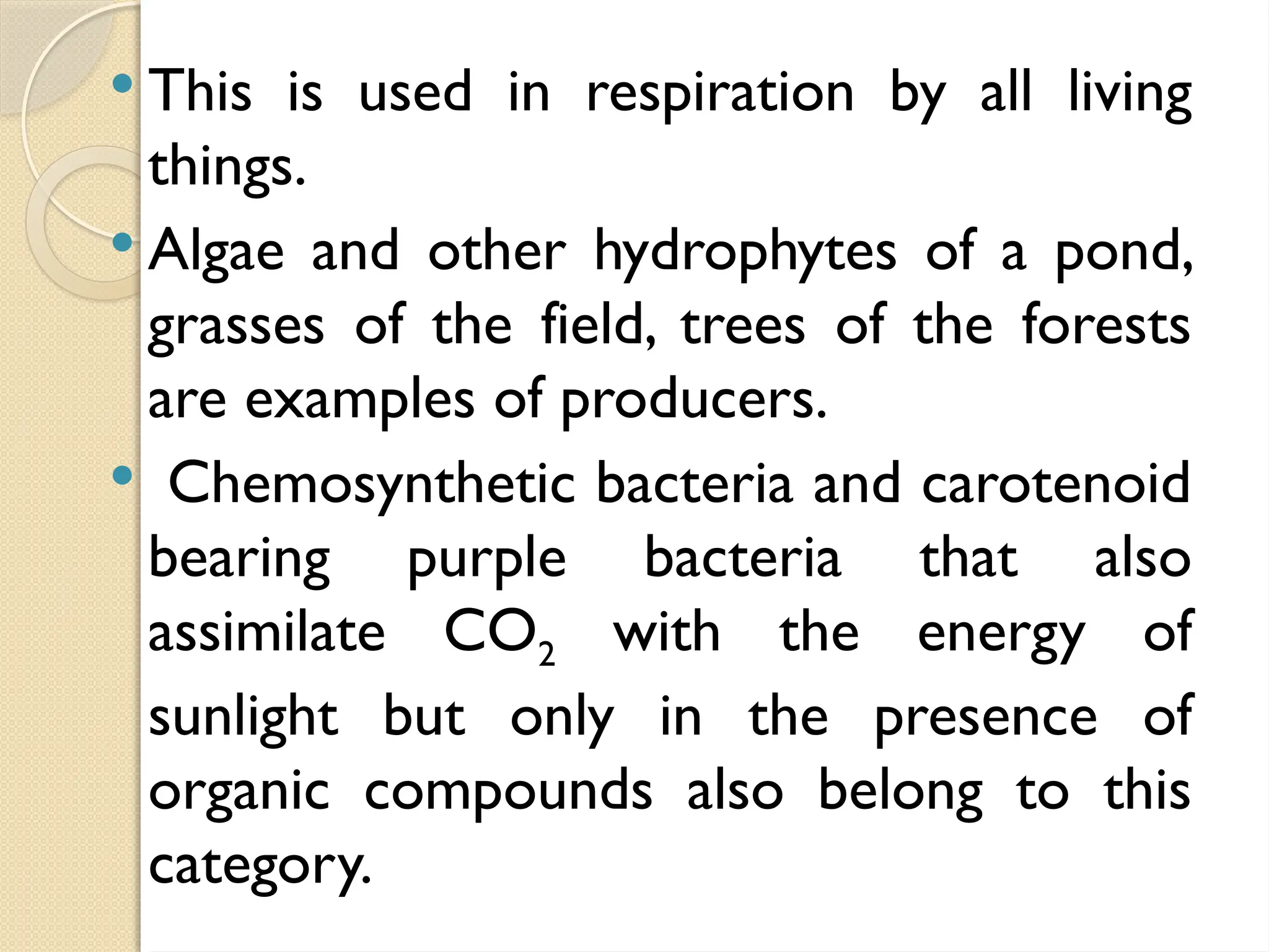  This is used in respiration by all living
things.
 Algae and other hydrophytes of a pond,
grasses of the field, trees of the forests
are examples of producers.
 Chemosynthetic bacteria and carotenoid
bearing purple bacteria that also
assimilate CO2 with the energy of
sunlight but only in the presence of
organic compounds also belong to this
category.
 