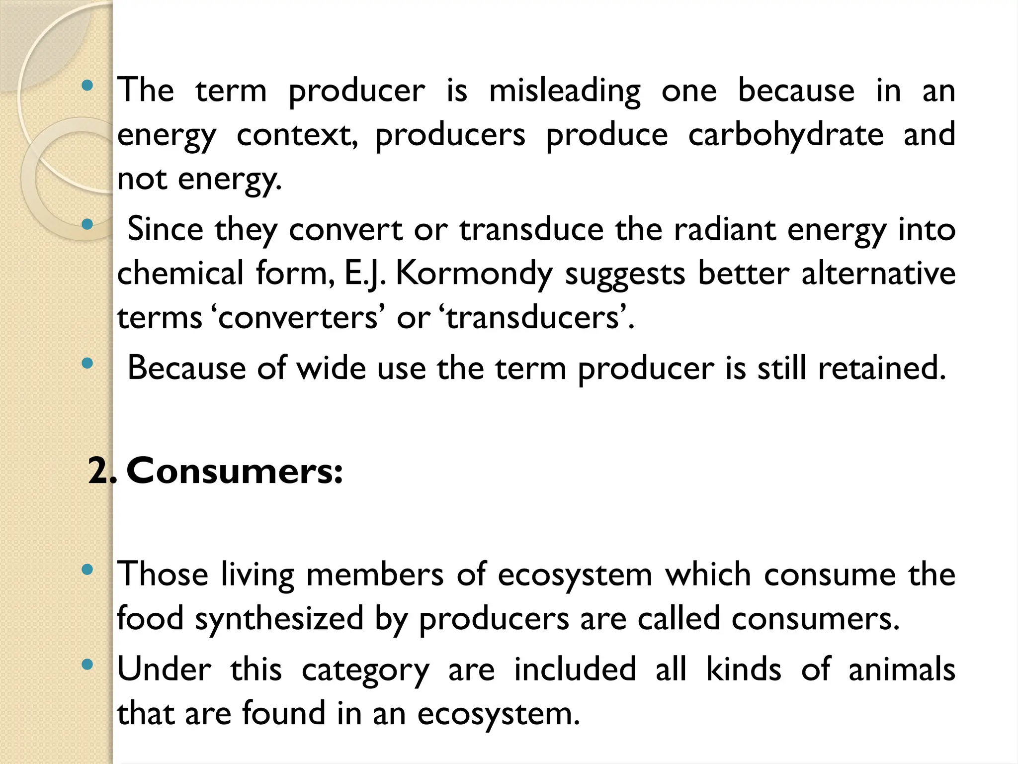  The term producer is misleading one because in an
energy context, producers produce carbohydrate and
not energy.
 Since they convert or transduce the radiant energy into
chemical form, E.J. Kormondy suggests better alternative
terms ‘converters’ or ‘transducers’.
 Because of wide use the term producer is still retained.
2. Consumers:
 Those living members of ecosystem which consume the
food synthesized by producers are called consumers.
 Under this category are included all kinds of animals
that are found in an ecosystem.
 