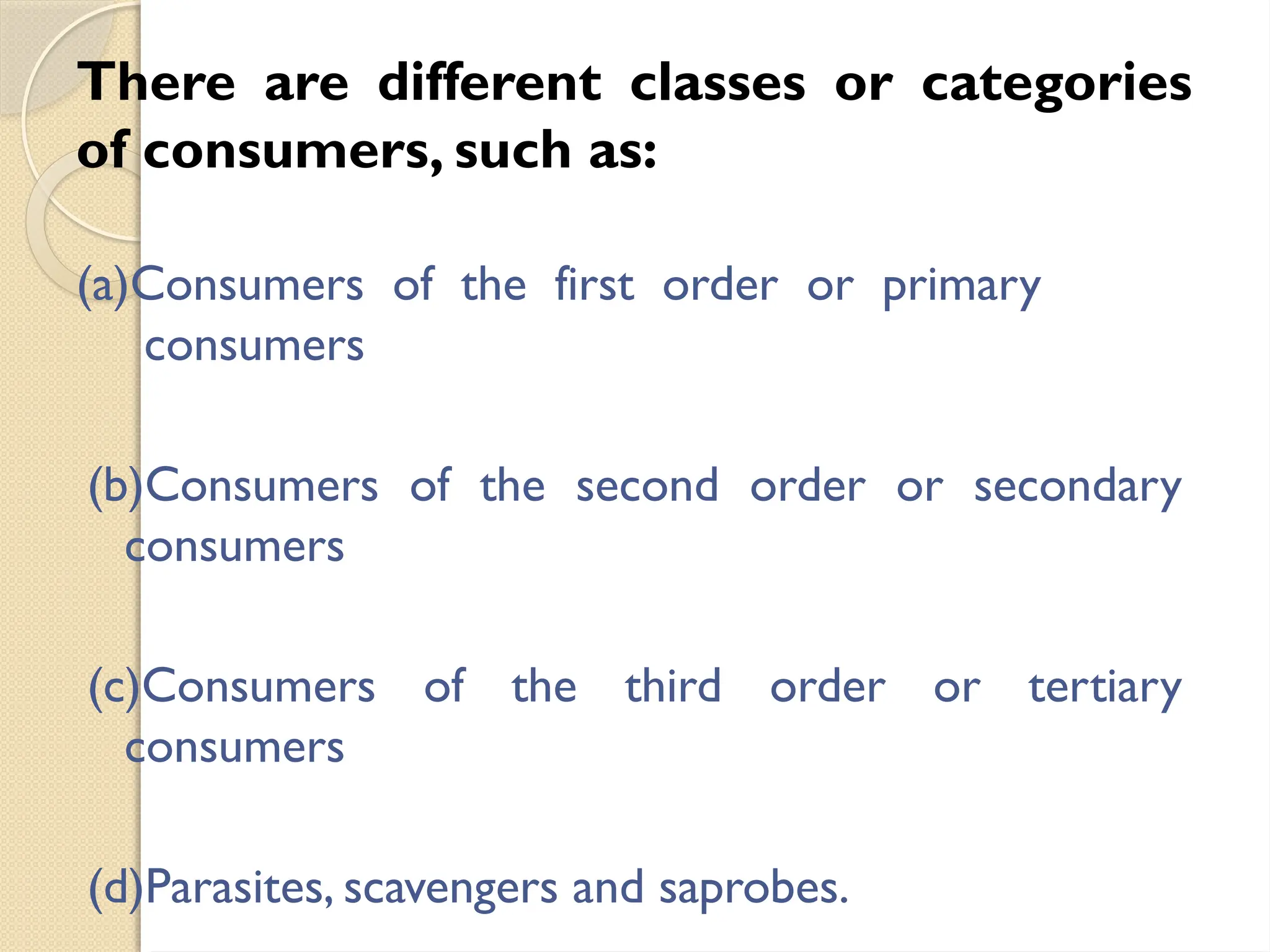 There are different classes or categories
of consumers, such as:
(a)Consumers of the first order or primary
consumers
(b)Consumers of the second order or secondary
consumers
(c)Consumers of the third order or tertiary
consumers
(d)Parasites, scavengers and saprobes.
 